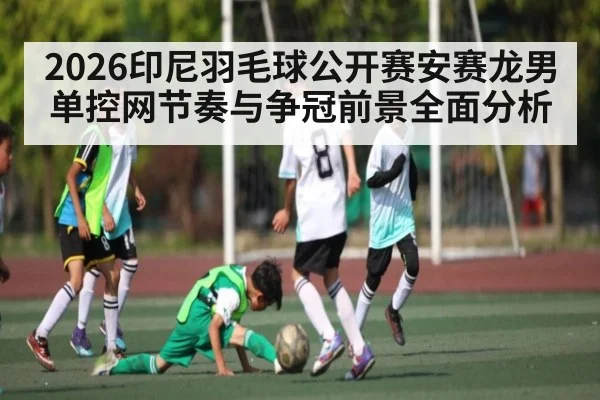 2026印尼羽毛球公开赛安赛龙男单控网节奏与争冠前景全面分析