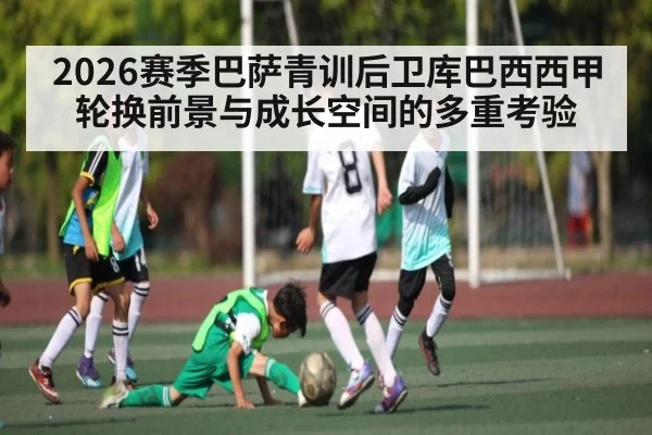 2026赛季巴萨青训后卫库巴西西甲轮换前景与成长空间的多重考验